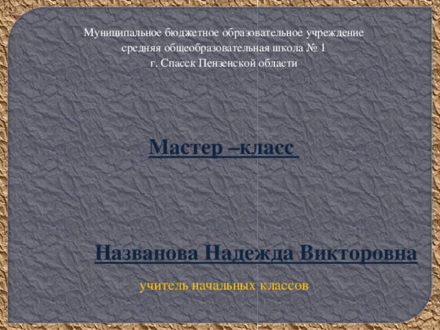 Муниципальное бюджетное образовательное учреждение средняя общеобразовательная школа № 1 г. Спасск Пензенской области   Мастер –класс     Названова Надежда Викторовна учитель начальных классов