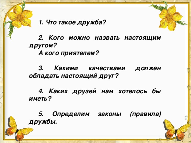 1. Что такое дружба?  2. Кого можно назвать настоящим другом? А кого приятелем?  3. Какими качествами должен обладать настоящий друг?  4. Каких друзей нам хотелось бы иметь?  5. Определим законы (правила) дружбы. Что такое дружба? 2. Кого можно назвать настоящим другом? А кого приятелем? 3. Какими качествами должен обладать настоящий друг? Каких друзей нам хотелось бы иметь? 4. Определим законы (правила) дружбы.