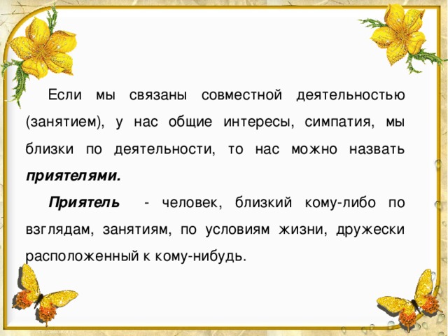 Если мы связаны совместной деятельностью (занятием), у нас общие интересы, симпатия, мы близки по деятельности, то нас можно назвать приятелями. Приятель  - человек, близкий кому-либо по взглядам, занятиям, по условиям жизни, дружески расположенный к кому-нибудь.