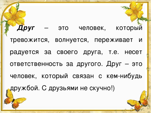 Друг – это человек, который тревожится, волнуется, переживает и радуется за своего друга, т.е. несет ответственность за другого. Друг – это человек, который связан с кем-нибудь дружбой. С друзьями не скучно!)