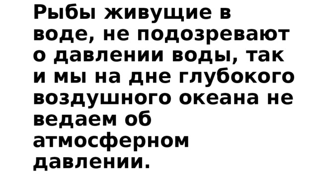 Рыбы живущие в воде, не подозревают о давлении воды, так и мы на дне глубокого воздушного океана не ведаем об атмосферном давлении.