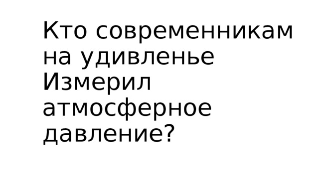 Кто современникам на удивленье  Измерил атмосферное давление?