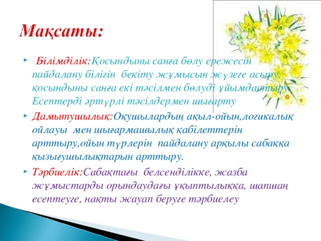 Білімділік: Қосындыны санға бөлу ережесін пайдалану білігін бекіту жұмысын жүзеге асыру, қосындыны санға екі тәсілмен бөлуді ұйымдастыру. Есептерді әртүрлі тәсілдермен шығарту Дамытушылық: Оқушылардың ақыл-ойын,логикалық ойлауы мен шығармашылық қабілеттерін арттыру,ойын түрлерін пайдалану арқылы сабаққа қызығушылықтарын арттыру. Тәрбиелік: Сабақтағы  белсенділікке, жазба жұмыстарды орындаудағы ұқыптылыққа, шапшаң есептеуге, нақты жауап беруге тәрбиелеу