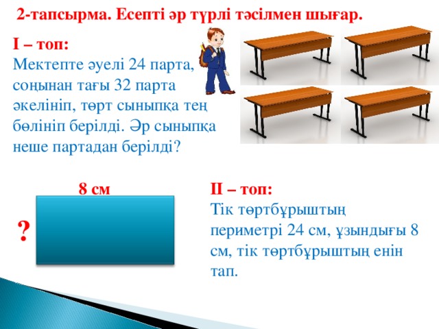 2-тапсырма. Есепті әр түрлі тәсілмен шығар.  І – топ: Мектепте әуелі 24 парта, соңынан тағы 32 парта әкелініп, төрт сыныпқа тең бөлініп берілді. Әр сыныпқа неше партадан берілді? ІІ – топ: 8 см Тік төртбұрыштың периметрі 24 см, ұзындығы 8 см, тік төртбұрыштың енін тап. ?