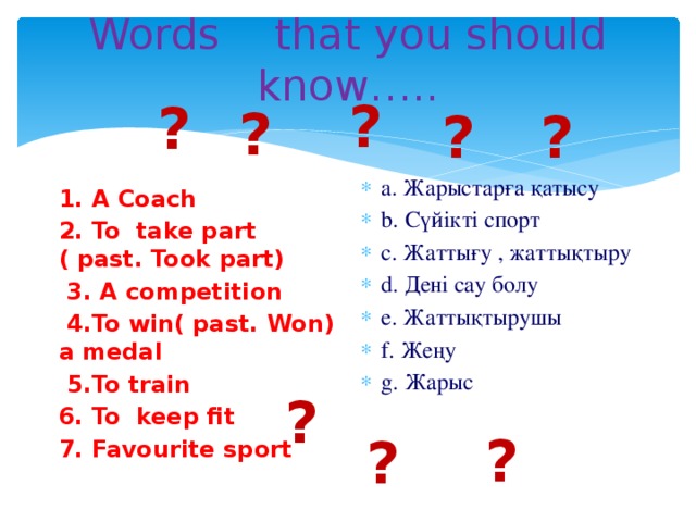 Words that you should know….. ? ? ? ? ? a. Жарыстарға қатысу b. Сүйікті спорт c. Жаттығу , жаттықтыру d. Дені сау болу e. Жаттықтырушы f. Жеңу g. Жарыс 1. A Coach 2. To take part ( past. Took part)  3. A competition  4.To win( past. Won) a medal  5.To train 6. To keep fit 7. Favourite sport     ? ? ?