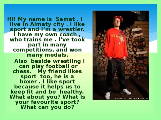 Hi! My name is Samat . I live in Almaty city . I like sport and I’m a wrestler. I have my own coach , who trains me . I’ve took part in many competitions, and won many medals.  Also beside wrestling I can play football or chess. My friend likes sport too, he is a boxer . I like sport because it helps us to keep fit and be healthy. What about you? What is your favourite sport? What can you do?