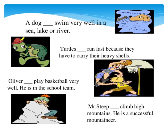 A dog ___ swim very well in a sea, lake or river.  Turtles ___ run fast because they have to carry their heavy shells.  Oliver ___ play basketball very well. He is in the school team.  Mr.Steep ___ climb high mountains. He is a successful mountaineer.