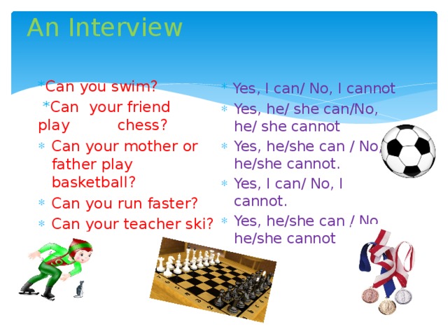 An Interview * Can you swim?  * Can your friend play chess? Can your mother or father play basketball? Can you run faster? Can your teacher ski? * Yes, I can/ No, I cannot