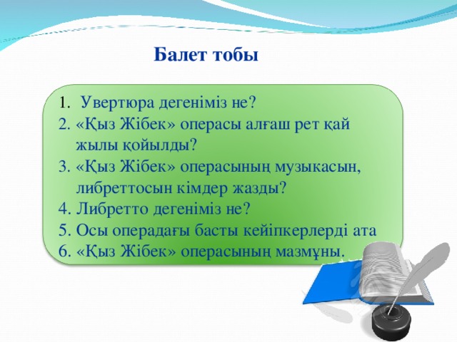 Балет тобы  Увертюра дегеніміз не? «Қыз Жібек» операсы алғаш рет қай жылы қойылды? «Қыз Жібек» операсының музыкасын,  либреттосын кімдер жазды? 4. Либретто дегеніміз не? 5. Осы операдағы басты кейіпкерлерді ата 6. «Қыз Жібек» операсының мазмұны.