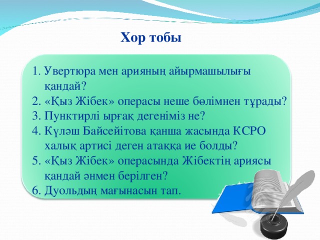 Хор тобы 1 . Увертюра мен арияның айырмашылығы  қандай? 2. «Қыз Жібек» операсы неше бөлімнен тұрады? 3. Пунктирлі ырғақ дегеніміз не? 4. Күләш Байсейітова қанша жасында КСРО  халық артисі деген атаққа ие болды? 5. «Қыз Жібек» операсында Жібектің ариясы  қандай әнмен берілген? 6. Дуольдың мағынасын тап.