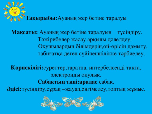 Тақырыбы: Ауаның жер бетіне таралуы    Мақсаты: Ауаның жер бетіне таралуын түсіндіру.  Тәжірибелер жасау арқылы дәлелдеу.  Оқушылардың білімдерін,ой-өрісін дамыту,  табиғатқа деген сүйіпеншілікке тәрбиелеу.   Көрнекілігі: суреттер,таратпа, интербелсенді тақта,  электронды оқулық.  Сабақтың типі:аралас сабақ.  Әдісі: түсіндіру,сұрақ –жауап,әңгімелеу,топтық жұмыс.