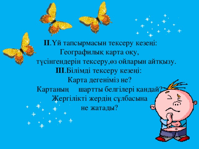 II .Үй тапсырмасын тексеру кезеңі:  Географилық карта оқу,  түсінгендерін тексеру,өз ойларын айтқызу.  III .Білімді тексеру кезеңі:  Карта дегеніміз не?  Картаның шартты белгілері қандай?  Жергілікті жердің сұлбасына  не жатады?