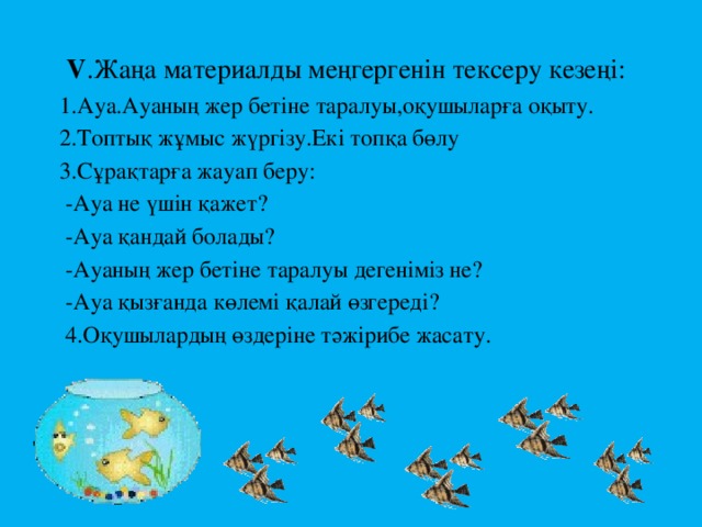 V .Жаңа материалды меңгергенін тексеру кезеңі:  1.Ауа.Ауаның жер бетіне таралуы,оқушыларға оқыту.  2.Топтық жұмыс жүргізу.Екі топқа бөлу  3.Сұрақтарға жауап беру:  -Ауа не үшін қажет?  -Ауа қандай болады?  -Ауаның жер бетіне таралуы дегеніміз не?  -Ауа қызғанда көлемі қалай өзгереді?  4.Оқушылардың өздеріне тәжірибе жасату.