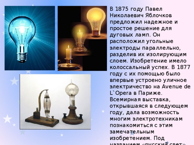 В 1875 году Павел Николаевич Яблочков предложил надежное и простое решение для дуговых ламп. Он расположил угольные электроды параллельно, разделив их изолирующим слоем. Изобретение имело колоссальный успех. В 1877 году с их помощью было впервые устроено уличное электричество на Avenue de L`Opera в Париже. Всемирная выставка, открывшаяся в следующем году, дала возможность многим электротехникам познакомиться с этим замечательным изобретением. Под названием «русский свет» свечи Яблочкова использовались позже для уличного освещения во многих городах мира.