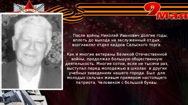 После войны Николай Иванович долгие годы, вплоть до выхода на заслуженный отдых, возглавлял отдел кадров Сальского торга.   Как и многие ветераны Великой Отечественной войны, продолжал большую общественную деятельность. Многие сотни, если не тысячи раз, выступал перед молодежью в школах и других учебных заведениях нашего города. Был для молодых сальчан живым примером настоящего патриота, Человеком с большой буквы.