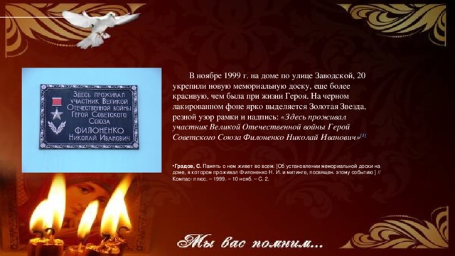 В ноябре 1999 г. на доме по улице Заводской, 20 укрепили новую мемориальную доску, еще более красивую, чем была при жизни Героя. На черном лакированном фоне ярко выделяется Золотая Звезда, резной узор рамки и надпись: «Здесь проживал участник Великой Отечественной войны Герой Советского Союза Филоненко Николай Иванович» [ 1]