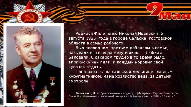 Родился Филоненко Николай Иванович 5 августа 1923 года в городе Сальске Ростовской области в семье рабочего.  Был последним, третьим ребенком в семье, называли его всегда мезунчиком… Любили. Баловали. С сахаром трудно в то время было, вприкуску чай пили, и каждый норовил свой кусочек отдать.  Папа работал на сальской мельнице главным курупчатником, мама хозяйство вела, за детьми смотрела.  Филоненко, Н. И. Прикосновение к подвигу…: [Интервью с Героем Советского Союза Н.И. Филоненко / записала Г. Амирова ] // Компас-плюс. – 1998. – 13 авг. – С. 5.  