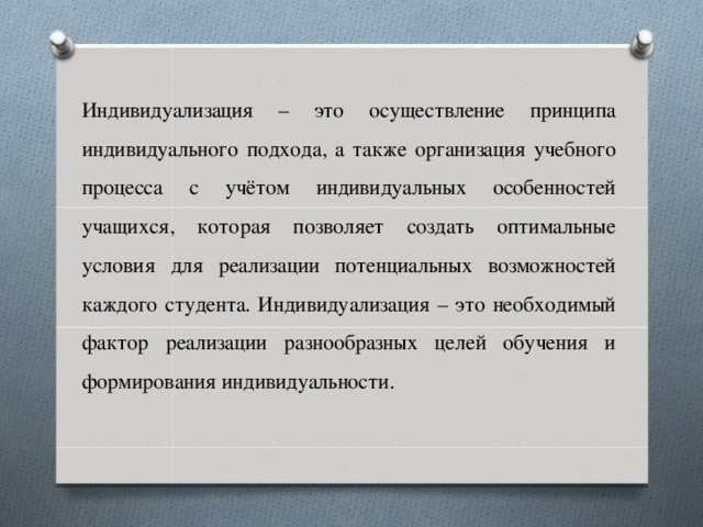 Индивидуализация – это осуществление принципа индивидуального подхода, а также организация учебного процесса с учётом индивидуальных особенностей учащихся, которая позволяет создать оптимальные условия для реализации потенциальных возможностей каждого студента. Индивидуализация – это необходимый фактор реализации разнообразных целей обучения и формирования индивидуальности.