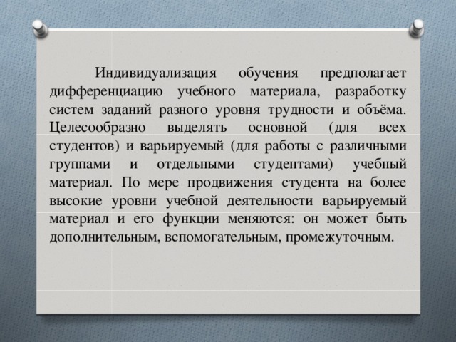 Индивидуализация обучения предполагает дифференциацию учебного материала, разработку систем заданий разного уровня трудности и объёма. Целесообразно выделять основной (для всех студентов) и варьируемый (для работы с различными группами и отдельными студентами) учебный материал. По мере продвижения студента на более высокие уровни учебной деятельности варьируемый материал и его функции меняются: он может быть дополнительным, вспомогательным, промежуточным.