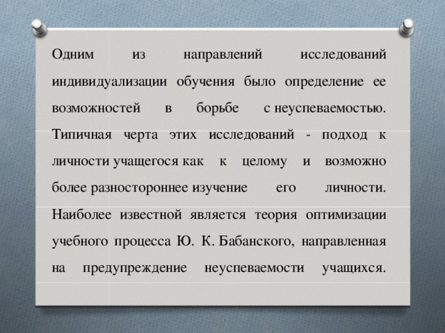 Одним из направлений исследований индивидуализации обучения было определение ее возможностей в борьбе с неуспеваемостью. Типичная черта этих исследований - подход к личности учащегося как к целому и возможно более разностороннее изучение его личности. Наиболее известной является теория оптимизации учебного процесса Ю. К. Бабанского, направленная на предупреждение неуспеваемости учащихся.