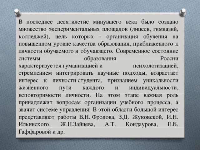 В последнее десятилетие минувшего века было создано множество экспериментальных площадок (лицеев, гимназий, колледжей), цель которых - организация обучения на повышенном уровне качества образования, приближенного к личности обучаемого и обучающего. Современное состояние системы образования России характеризуется гуманизацией и психологизацией, стремлением интегрировать научные подходы, возрастает интерес к личности студента, признанием уникальности жизненного пути каждого и индивидуальности, неповторимости личности. На этом этапе важная роль принадлежит вопросам организации учебного процесса, а значит системе управления. В этой области большой интерес представляют работы В.Н. Фролова, З.Д. Жуковской, И.Н. Ильинского, Ж.Н.Зайцева, А.Т. Кондаурова, Е.Б. Гаффаровой и др.