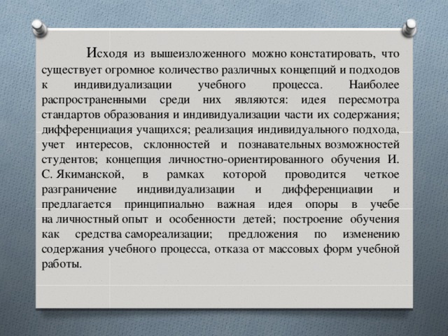 И сходя из вышеизложенного можно констатировать, что существует огромное количество различных концепций и подходов к индивидуализации учебного процесса. Наиболее распространенными среди них являются: идея пересмотра стандартов образования и индивидуализации части их содержания; дифференциация учащихся; реализация индивидуального подхода, учет интересов, склонностей и познавательных возможностей студентов; концепция личностно-ориентированного обучения И. С. Якиманской, в рамках которой проводится четкое разграничение индивидуализации и дифференциации и предлагается принципиально важная идея опоры в учебе на личностный опыт и особенности детей; построение обучения как средства самореализации; предложения по изменению содержания учебного процесса, отказа от массовых форм учебной работы.