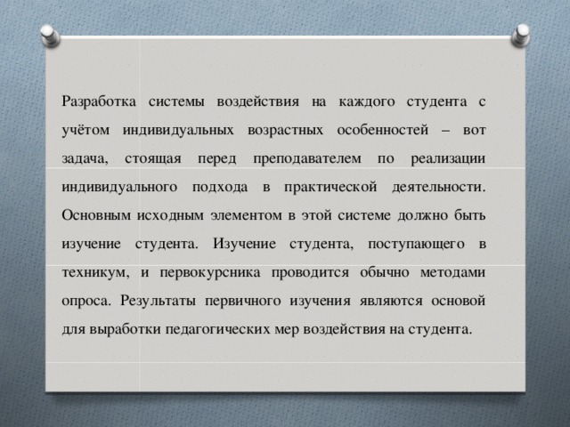 Разработка системы воздействия на каждого студента с учётом индивидуальных возрастных особенностей – вот задача, стоящая перед преподавателем по реализации индивидуального подхода в практической деятельности. Основным исходным элементом в этой системе должно быть изучение студента. Изучение студента, поступающего в техникум, и первокурсника проводится обычно методами опроса. Результаты первичного изучения являются основой для выработки педагогических мер воздействия на студента.