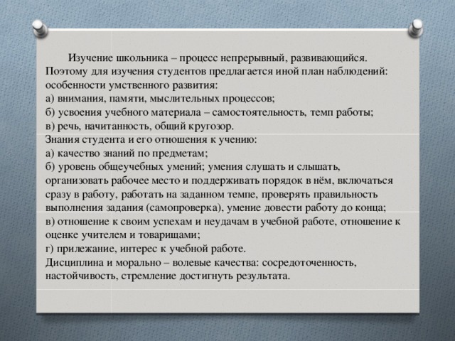 Изучение школьника – процесс непрерывный, развивающийся. Поэтому для изучения студентов предлагается иной план наблюдений: особенности умственного развития: а) внимания, памяти, мыслительных процессов; б) усвоения учебного материала – самостоятельность, темп работы; в) речь, начитанность, общий кругозор. Знания студента и его отношения к учению: а) качество знаний по предметам; б) уровень общеучебных умений; умения слушать и слышать, организовать рабочее место и поддерживать порядок в нём, включаться сразу в работу, работать на заданном темпе, проверять правильность выполнения задания (самопроверка), умение довести работу до конца; в) отношение к своим успехам и неудачам в учебной работе, отношение к оценке учителем и товарищами; г) прилежание, интерес к учебной работе. Дисциплина и морально – волевые качества: сосредоточенность, настойчивость, стремление достигнуть результата.