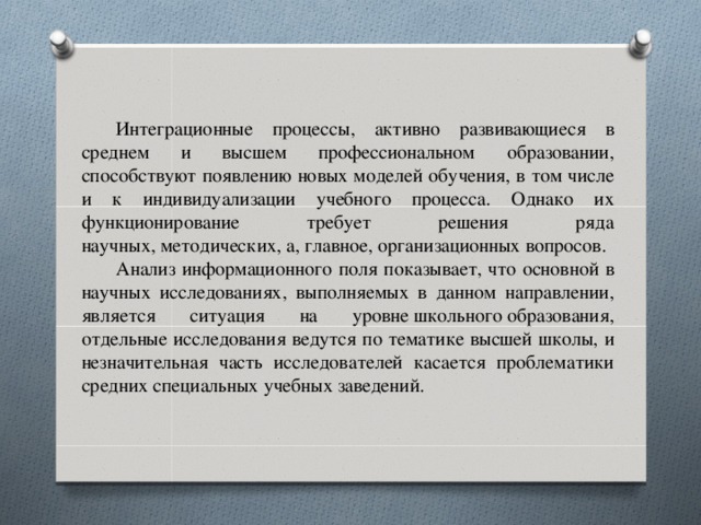 Интеграционные процессы, активно развивающиеся в среднем и высшем профессиональном образовании, способствуют появлению новых моделей обучения, в том числе и к индивидуализации учебного процесса. Однако их функционирование требует решения ряда научных, методических, а, главное, организационных вопросов. Анализ информационного поля показывает, что основной в научных исследованиях, выполняемых в данном направлении, является ситуация на уровне школьного образования, отдельные исследования ведутся по тематике высшей школы, и незначительная часть исследователей касается проблематики средних специальных учебных заведений.