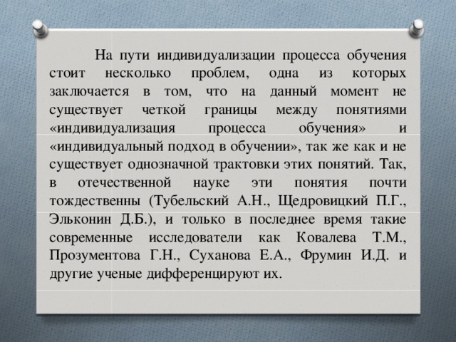 На пути индивидуализации процесса обучения стоит несколько проблем, одна из которых заключается в том, что на данный момент не существует четкой границы между понятиями «индивидуализация процесса обучения» и «индивидуальный подход в обучении», так же как и не существует однозначной трактовки этих понятий. Так, в отечественной науке эти понятия почти тождественны (Тубельский А.Н., Щедровицкий П.Г., Эльконин Д.Б.), и только в последнее время такие современные исследователи как Ковалева Т.М., Прозументова Г.Н., Суханова Е.А., Фрумин И.Д. и другие ученые дифференцируют их.