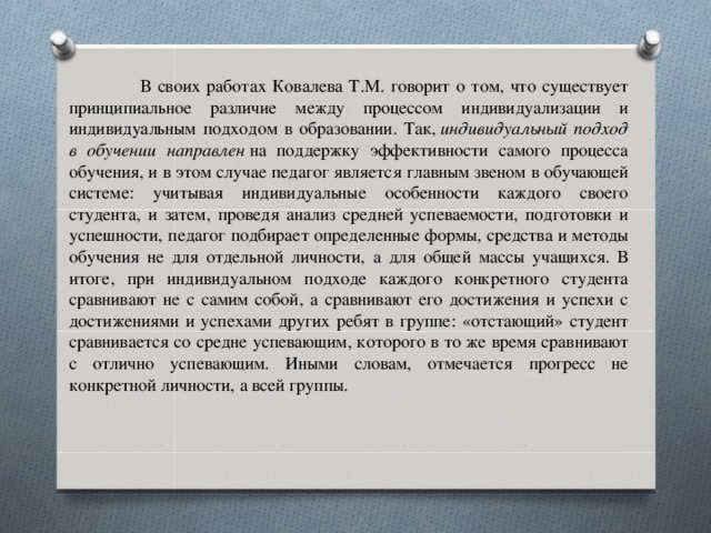 В своих работах Ковалева Т.М. говорит о том, что существует принципиальное различие между процессом индивидуализации и индивидуальным подходом в образовании. Так,  индивидуальный подход в обучении направлен  на поддержку эффективности самого процесса обучения, и в этом случае педагог является главным звеном в обучающей системе: учитывая индивидуальные особенности каждого своего студента, и затем, проведя анализ средней успеваемости, подготовки и успешности, педагог подбирает определенные формы, средства и методы обучения не для отдельной личности, а для общей массы учащихся. В итоге, при индивидуальном подходе каждого конкретного студента сравнивают не с самим собой, а сравнивают его достижения и успехи с достижениями и успехами других ребят в группе: «отстающий» студент сравнивается со средне успевающим, которого в то же время сравнивают с отлично успевающим. Иными словам, отмечается прогресс не конкретной личности, а всей группы.