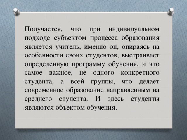 Получается, что при индивидуальном подходе субъектом процесса образования является учитель, именно он, опираясь на особенности своих студентов, выстраивает определенную программу обучения, и что самое важное, не одного конкретного студента, а всей группы, что делает современное образование направленным на среднего студента. И здесь студенты являются объектом обучения.