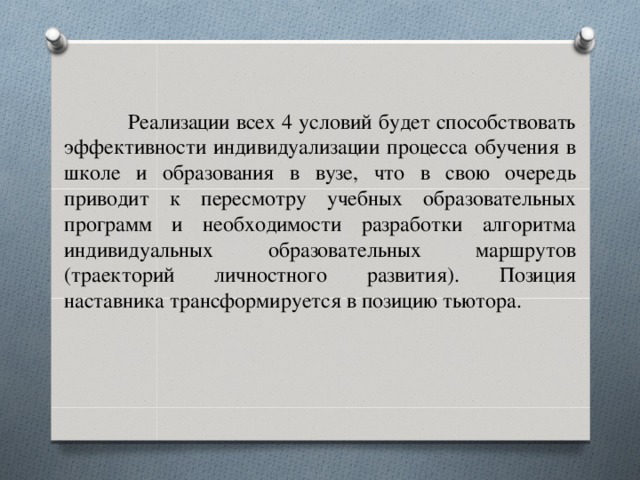 Реализации всех 4 условий будет способствовать эффективности индивидуализации процесса обучения в школе и образования в вузе, что в свою очередь приводит к пересмотру учебных образовательных программ и необходимости разработки алгоритма индивидуальных образовательных маршрутов (траекторий личностного развития). Позиция наставника трансформируется в позицию тьютора.