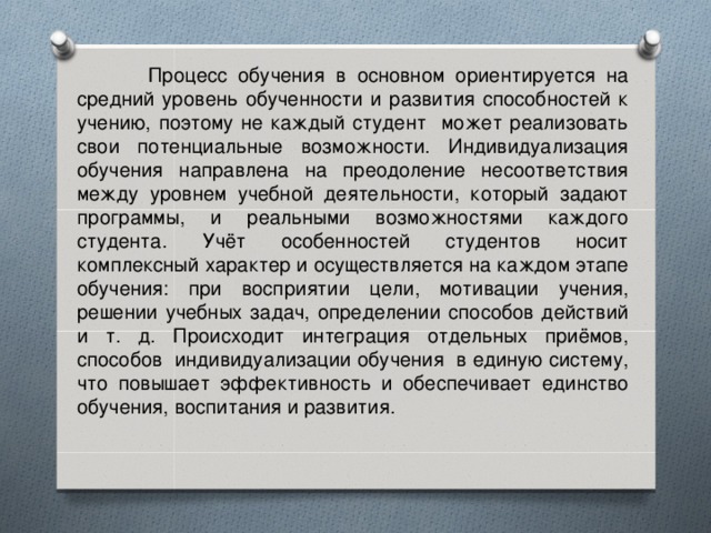 Процесс обучения в основном ориентируется на средний уровень обученности и развития способностей к учению, поэтому не каждый студент может реализовать свои потенциальные возможности. Индивидуализация обучения направлена на преодоление несоответствия между уровнем учебной деятельности, который задают программы, и реальными возможностями каждого студента. Учёт особенностей студентов носит комплексный характер и осуществляется на каждом этапе обучения: при восприятии цели, мотивации учения, решении учебных задач, определении способов действий и т. д. Происходит интеграция отдельных приёмов, способов индивидуализации обучения в единую систему, что повышает эффективность и обеспечивает единство обучения, воспитания и развития.