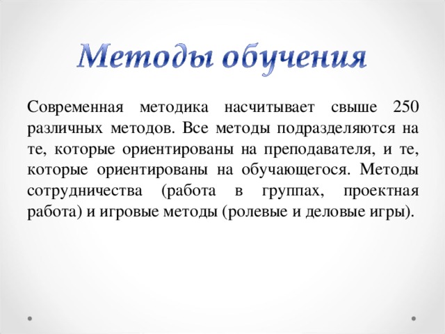 Современная методика насчитывает свыше 250 различных методов. Все методы подразделяются на те, которые ориентированы на преподавателя, и те, которые ориентированы на обучающегося. Методы сотрудничества (работа в группах, проектная работа) и игровые методы (ролевые и деловые игры).