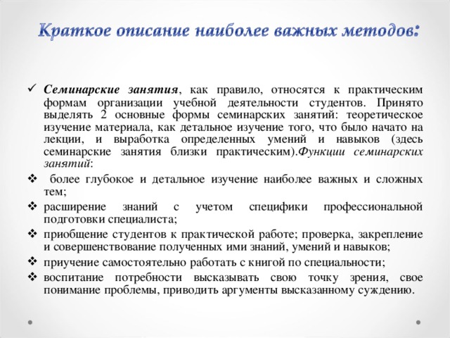 Семинарские занятия , как правило, относятся к практическим формам организации учебной деятельности студентов. Принято выделять 2 основные формы семинарских занятий: теоретическое изучение материала, как детальное изучение того, что было начато на лекции, и выработка определенных умений и навыков (здесь семинарские занятия близки практическим). Функции семинарских занятий :  более глубокое и детальное изучение наиболее важных и сложных тем; расширение знаний с учетом специфики профессиональной подготовки специалиста; приобщение студентов к практической работе; проверка, закрепление и совершенствование полученных ими знаний, умений и навыков; приучение самостоятельно работать с книгой по специальности; воспитание потребности высказывать свою точку зрения, свое понимание проблемы, приводить аргументы высказанному суждению.