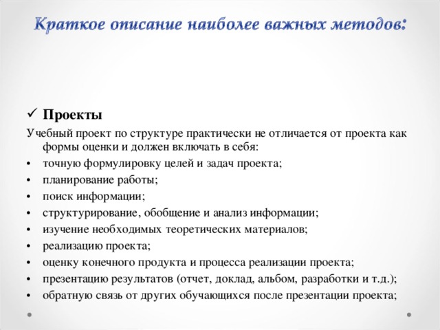 Проекты Учебный проект по структуре практически не отличается от проекта как формы оценки и должен включать в себя: точную формулировку целей и задач проекта; планирование работы; поиск информации; структурирование, обобщение и анализ информации; изучение необходимых теоретических материалов; реализацию проекта; оценку конечного продукта и процесса реализации проекта; презентацию результатов (отчет, доклад, альбом, разработки и т.д.); обратную связь от других обучающихся после презентации проекта;