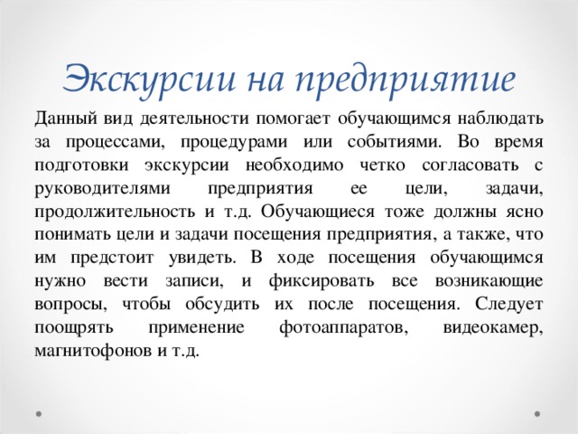 Экскурсии на предприятие Данный вид деятельности помогает обучающимся наблюдать за процессами, процедурами или событиями. Во время подготовки экскурсии необходимо четко согласовать с руководителями предприятия ее цели, задачи, продолжительность и т.д. Обучающиеся тоже должны ясно понимать цели и задачи посещения предприятия, а также, что им предстоит увидеть. В ходе посещения обучающимся нужно вести записи, и фиксировать все возникающие вопросы, чтобы обсудить их после посещения. Следует поощрять применение фотоаппаратов, видеокамер, магнитофонов и т.д.