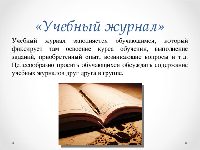 «Учебный журнал» Учебный журнал заполняется обучающимся, который фиксирует там освоение курса обучения, выполнение заданий, приобретенный опыт, возникающие вопросы и т.д. Целесообразно просить обучающихся обсуждать содержание учебных журналов друг друга в группе.