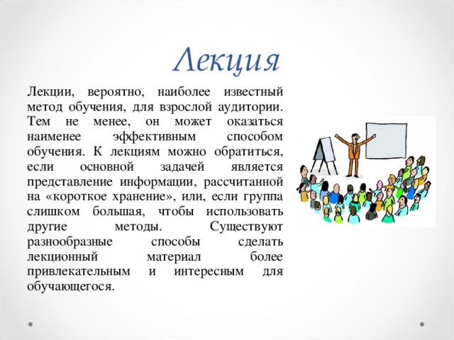 Лекция Лекции, вероятно, наиболее известный метод обучения, для взрослой аудитории. Тем не менее, он может оказаться наименее эффективным способом обучения. К лекциям можно обратиться, если основной задачей является представление информации, рассчитанной на «короткое хранение», или, если группа слишком большая, чтобы использовать другие методы. Существуют разнообразные способы сделать лекционный материал более привлекательным и интересным для обучающегося.