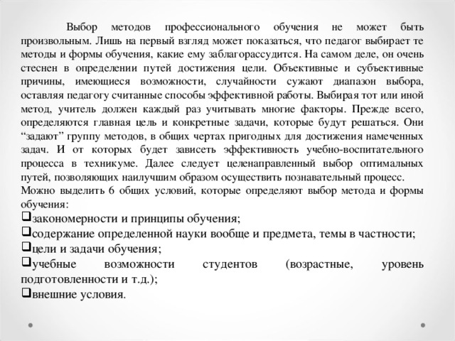 Выбор методов профессионального обучения не может быть произвольным. Лишь на первый взгляд может показаться, что педагог выбирает те методы и формы обучения, какие ему заблагорассудится. На самом деле, он очень стеснен в определении путей достижения цели. Объективные и субъективные причины, имеющиеся возможности, случайности сужают диапазон выбора, оставляя педагогу считанные способы эффективной работы. Выбирая тот или иной метод, учитель должен каждый раз учитывать многие факторы. Прежде всего, определяются главная цель и конкретные задачи, которые будут решаться. Они “задают” группу методов, в общих чертах пригодных для достижения намеченных задач. И от которых будет зависеть эффективность учебно-воспитательного процесса в техникуме. Далее следует целенаправленный выбор оптимальных путей, позволяющих наилучшим образом осуществить познавательный процесс. Можно выделить 6 общих условий, которые определяют выбор метода и формы обучения: