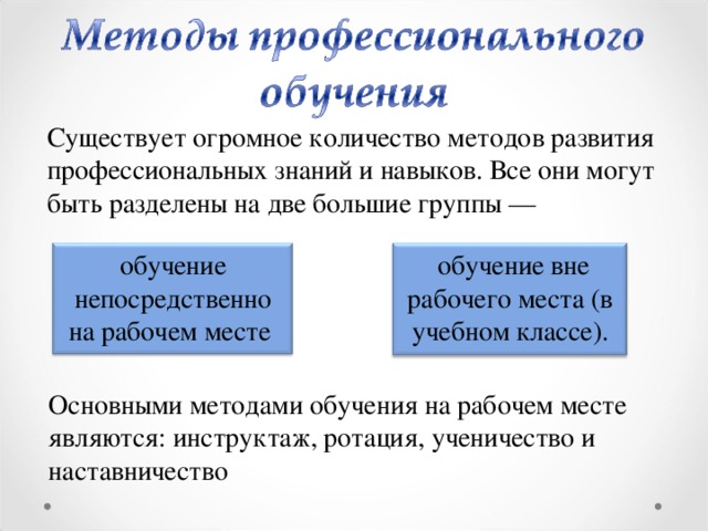 Существует огромное количество методов развития профессиональных знаний и навыков. Все они могут быть разделены на две большие группы —  обучение вне рабочего места (в учебном классе). обучение непосредственно на рабочем месте Основными методами обучения на рабочем месте являются: инструктаж, ротация, ученичество и наставничество