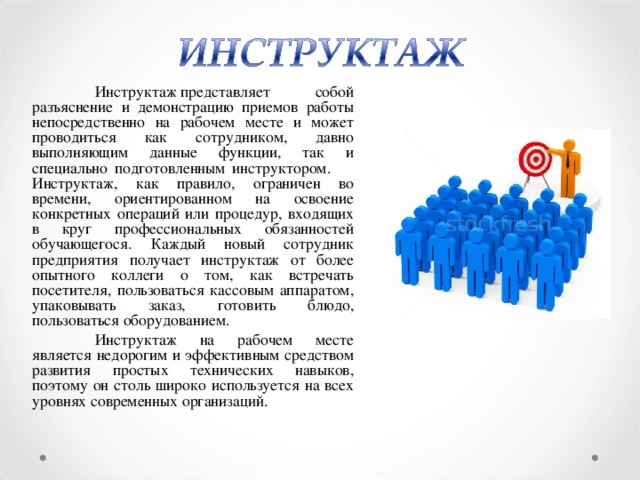 Инструктаж представляет собой разъяснение и демонстрацию приемов работы непосредственно на рабочем месте и может проводиться как сотрудником, давно выполняющим данные функции, так и специально подготовленным инструктором.  Инструктаж, как правило, ограничен во времени, ориентированном на освоение конкретных операций или процедур, входящих в круг профессиональных обязанностей обучающегося. Каждый новый сотрудник предприятия получает инструктаж от более опытного коллеги о том, как встречать посетителя, пользоваться кассовым аппаратом, упаковывать заказ, готовить блюдо, пользоваться оборудованием.  Инструктаж на рабочем месте является недорогим и эффективным средством развития простых технических навыков, поэтому он столь широко используется на всех уровнях современных организаций.