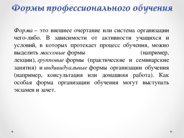 Форма  – это внешнее очертание или система организации чего-либо. В зависимости от активности учащихся и условий, в которых протекает процесс обучения, можно выделить  массовые  формы (например, лекции),  групповые  формы (практические и семинарские занятия) и  индивидуальные  формы организации обучения (например, консультация или домашняя работа). Как особая форма организации обучения могут выступать экзамен и зачет.