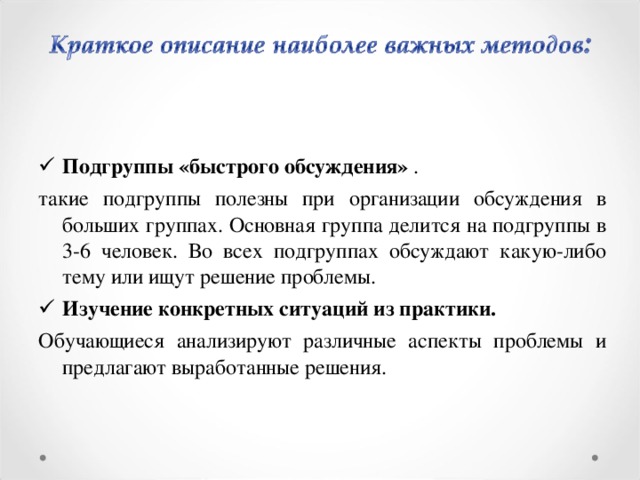 Подгруппы «быстрого обсуждения» . такие подгруппы полезны при организации обсуждения в больших группах. Основная группа делится на подгруппы в 3-6 человек. Во всех подгруппах обсуждают какую-либо тему или ищут решение проблемы. Изучение конкретных ситуаций из практики.