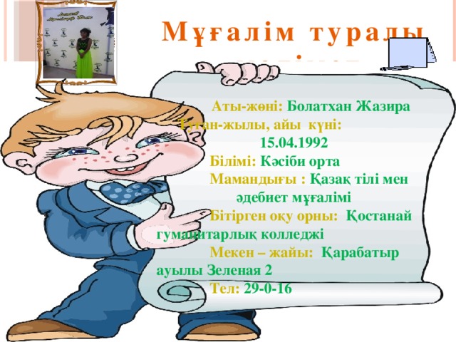 Мұғалім туралы  мәлімет    Аты-жөні: Болатхан Жазира  Туған-жылы, айы күні:  15.04.1992  Білімі:  Кәсіби орта  Мамандығы :  Қазақ тілі мен әдебиет мұғалімі  Бітірген оқу орны: Қостанай гуманитарлық колледжі  Мекен – жайы: Қарабатыр ауылы Зеленая 2  Тел:  29-0-16