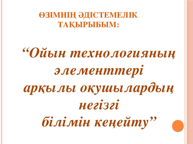 Өзімнің әдістемелік тақырыбым: “ Ойын технологияның элементтері арқылы оқушылардың негізгі білімін кеңейту”