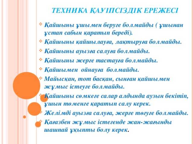 ТЕХНИКА ҚАУІПСІЗДІК ЕРЕЖЕСІ   Қайшыны ұшымен беруге болмайды ( ұшынан ұстап сабын қаратып береді). Қайшыны қайшылауға, лақтыруға болмайды. Қайшыны ауызға салуға болмайды. Қайшыны жерге тастауға болмайды. Қайшымен ойнауға болмайды. Майысқан, тот басқан, сынған қайшымен жұмыс істеуге болмайды. Қайшыны сөмкеге салар алдында аузын бекітіп, ұшын төменге қаратып салу керек. Желімді ауызға салуға, жерге төгуге болмайды. Қағазбен жұмыс істегенде жан-жағынды шашпай ұқыпты болу керек .