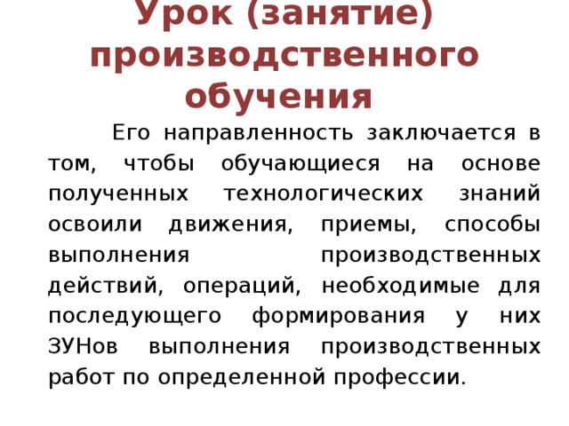 Урок (занятие) производственного обучения  Его направленность заключается в том, чтобы обучающиеся на основе полученных технологических знаний освоили движения, приемы, способы выполнения производственных действий, операций, необходимые для последующего формирования у них ЗУНов выполнения производственных работ по определенной профессии.