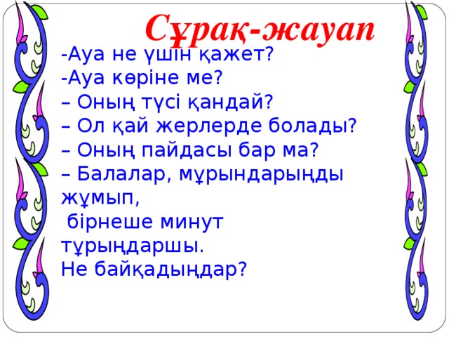 Сұрақ-жауап -Ауа не үшін қажет? -Ауа көріне ме? – Оның түсі қандай? – Ол қай жерлерде болады? – Оның пайдасы бар ма? – Балалар, мұрындарыңды жұмып,  бірнеше минут тұрыңдаршы. Не байқадыңдар? оО